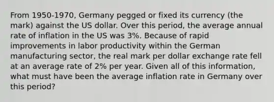 From 1950-1970, Germany pegged or fixed its currency (the mark) against the US dollar. Over this period, the average annual rate of inflation in the US was 3%. Because of rapid improvements in labor productivity within the German manufacturing sector, the real mark per dollar exchange rate fell at an average rate of 2% per year. Given all of this information, what must have been the average inflation rate in Germany over this period?