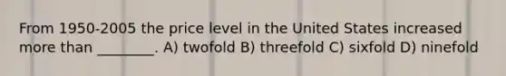 From 1950-2005 the price level in the United States increased more than ________. A) twofold B) threefold C) sixfold D) ninefold