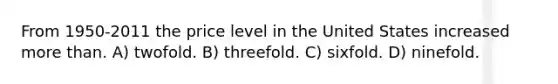 From 1950-2011 the price level in the United States increased <a href='https://www.questionai.com/knowledge/keWHlEPx42-more-than' class='anchor-knowledge'>more than</a>. A) twofold. B) threefold. C) sixfold. D) ninefold.