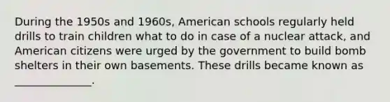 During the 1950s and 1960s, American schools regularly held drills to train children what to do in case of a nuclear attack, and American citizens were urged by the government to build bomb shelters in their own basements. These drills became known as ______________.