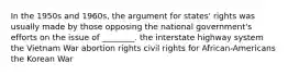 In the 1950s and 1960s, the argument for states' rights was usually made by those opposing the national government's efforts on the issue of ________. the interstate highway system the Vietnam War abortion rights civil rights for African-Americans the Korean War