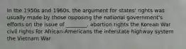 In the 1950s and 1960s, the argument for states' rights was usually made by those opposing the national government's efforts on the issue of ________. abortion rights the Korean War civil rights for African-Americans the interstate highway system the Vietnam War