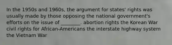 In the 1950s and 1960s, the argument for states' rights was usually made by those opposing the national government's efforts on the issue of ________. abortion rights the Korean War civil rights for African-Americans the interstate highway system the Vietnam War