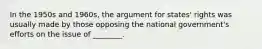 In the 1950s and 1960s, the argument for states' rights was usually made by those opposing the national government's efforts on the issue of ________.