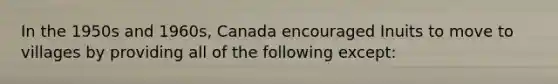 In the 1950s and 1960s, Canada encouraged Inuits to move to villages by providing all of the following except: