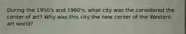 During the 1950's and 1960's, what city was the considered the center of art? Why was this city the new center of the Western art world?