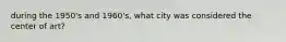 during the 1950's and 1960's, what city was considered the center of art?