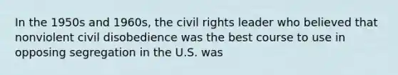 In the 1950s and 1960s, the civil rights leader who believed that nonviolent civil disobedience was the best course to use in opposing segregation in the U.S. was