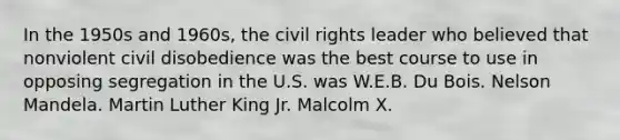 In the 1950s and 1960s, the civil rights leader who believed that nonviolent civil disobedience was the best course to use in opposing segregation in the U.S. was W.E.B. Du Bois. Nelson Mandela. Martin Luther King Jr. Malcolm X.