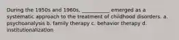 During the 1950s and 1960s, ___________ emerged as a systematic approach to the treatment of childhood disorders. a. psychoanalysis b. family therapy c. behavior therapy d. institutionalization