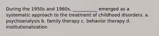 During the 1950s and 1960s, ___________ emerged as a systematic approach to the treatment of childhood disorders. a. psychoanalysis b. family therapy c. behavior therapy d. institutionalization