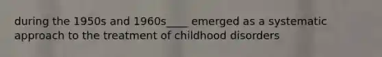 during the 1950s and 1960s____ emerged as a systematic approach to the treatment of childhood disorders