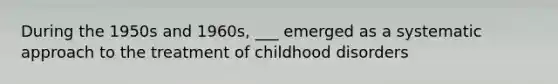 During the 1950s and 1960s, ___ emerged as a systematic approach to the treatment of childhood disorders