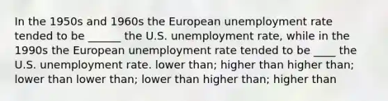 In the 1950s and 1960s the European unemployment rate tended to be ______ the U.S. unemployment rate, while in the 1990s the European unemployment rate tended to be ____ the U.S. unemployment rate. lower than; higher than higher than; lower than lower than; lower than higher than; higher than