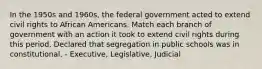 In the 1950s and 1960s, the federal government acted to extend civil rights to African Americans. Match each branch of government with an action it took to extend civil rights during this period. Declared that segregation in public schools was in constitutional. - Executive, Legislative, Judicial