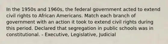 In the 1950s and 1960s, the federal government acted to extend civil rights to African Americans. Match each branch of government with an action it took to extend civil rights during this period. Declared that segregation in public schools was in constitutional. - Executive, Legislative, Judicial