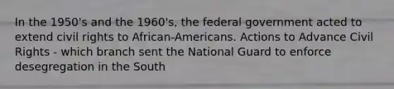 In the 1950's and the 1960's, the federal government acted to extend civil rights to African-Americans. Actions to Advance Civil Rights - which branch sent the National Guard to enforce desegregation in the South