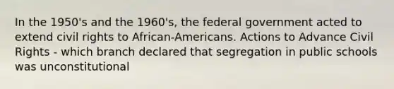 In the 1950's and the 1960's, the federal government acted to extend civil rights to African-Americans. Actions to Advance Civil Rights - which branch declared that segregation in public schools was unconstitutional