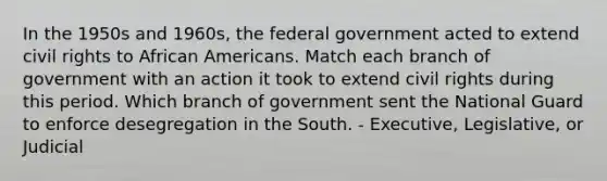 In the 1950s and 1960s, the federal government acted to extend civil rights to African Americans. Match each branch of government with an action it took to extend civil rights during this period. Which branch of government sent the National Guard to enforce desegregation in the South. - Executive, Legislative, or Judicial