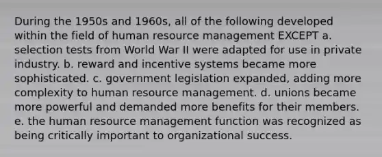 During the 1950s and 1960s, all of the following developed within the field of human resource management EXCEPT a. selection tests from World War II were adapted for use in private industry. b. reward and incentive systems became more sophisticated. c. government legislation expanded, adding more complexity to human resource management. d. unions became more powerful and demanded more benefits for their members. e. the human resource management function was recognized as being critically important to organizational success.