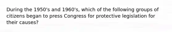 During the 1950's and 1960's, which of the following groups of citizens began to press Congress for protective legislation for their causes?