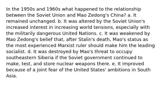 In the 1950s and 1960s what happened to the relationship between the Soviet Union and Mao Zedong's China? a. It remained unchanged. b. It was altered by the Soviet Union's increased interest in increasing world tensions, especially with the militarily dangerous United Nations. c. It was weakened by Mao Zedong's belief that, after Stalin's death, Mao's status as the most experienced Marxist ruler should make him the leading socialist. d. It was destroyed by Mao's threat to occupy southeastern Siberia if the Soviet government continued to make, test, and store nuclear weapons there. e. It improved because of a joint fear of the United States' ambitions in South Asia.