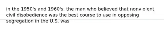 in the 1950's and 1960's, the man who believed that nonviolent civil disobedience was the best course to use in opposing segregation in the U.S. was
