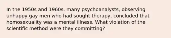 In the 1950s and 1960s, many psychoanalysts, observing unhappy gay men who had sought therapy, concluded that homosexuality was a mental illness. What violation of the scientific method were they committing?