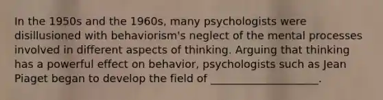 In the 1950s and the 1960s, many psychologists were disillusioned with behaviorism's neglect of the mental processes involved in different aspects of thinking. Arguing that thinking has a powerful effect on behavior, psychologists such as Jean Piaget began to develop the field of ____________________.