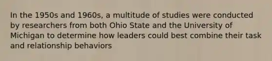 In the 1950s and 1960s, a multitude of studies were conducted by researchers from both Ohio State and the University of Michigan to determine how leaders could best combine their task and relationship behaviors