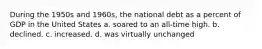 During the 1950s and 1960s, the national debt as a percent of GDP in the United States a. soared to an all-time high. b. declined. c. increased. d. was virtually unchanged
