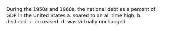 During the 1950s and 1960s, the national debt as a percent of GDP in the United States a. soared to an all-time high. b. declined. c. increased. d. was virtually unchanged