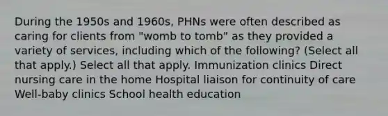 During the 1950s and 1960s, PHNs were often described as caring for clients from "womb to tomb" as they provided a variety of services, including which of the following? (Select all that apply.) Select all that apply. Immunization clinics Direct nursing care in the home Hospital liaison for continuity of care Well-baby clinics School health education