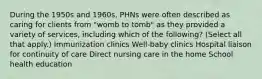 During the 1950s and 1960s, PHNs were often described as caring for clients from "womb to tomb" as they provided a variety of services, including which of the following? (Select all that apply.) Immunization clinics Well-baby clinics Hospital liaison for continuity of care Direct nursing care in the home School health education