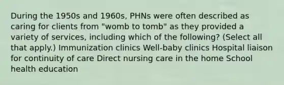 During the 1950s and 1960s, PHNs were often described as caring for clients from "womb to tomb" as they provided a variety of services, including which of the following? (Select all that apply.) Immunization clinics Well-baby clinics Hospital liaison for continuity of care Direct nursing care in the home School health education