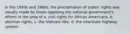 In the 1950s and 1960s, the proclamation of states' rights was usually made by those opposing the national government's efforts in the area of a. civil rights for African Americans. b. abortion rights. c. the Vietnam War. d. the interstate highway system.