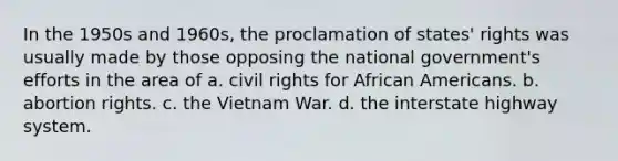 In the 1950s and 1960s, the proclamation of states' rights was usually made by those opposing the national government's efforts in the area of a. civil rights for <a href='https://www.questionai.com/knowledge/kktT1tbvGH-african-americans' class='anchor-knowledge'>african americans</a>. b. abortion rights. c. the Vietnam War. d. the interstate highway system.