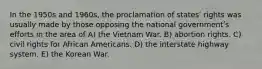 In the 1950s and 1960s, the proclamation of statesʹ rights was usually made by those opposing the national governmentʹs efforts in the area of A) the Vietnam War. B) abortion rights. C) civil rights for African Americans. D) the interstate highway system. E) the Korean War.