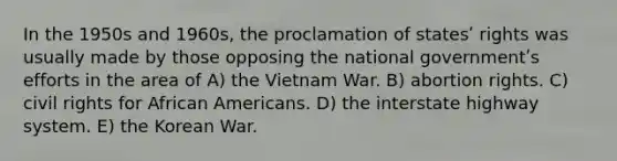 In the 1950s and 1960s, the proclamation of statesʹ rights was usually made by those opposing the national governmentʹs efforts in the area of A) the Vietnam War. B) abortion rights. C) civil rights for <a href='https://www.questionai.com/knowledge/kktT1tbvGH-african-americans' class='anchor-knowledge'>african americans</a>. D) the interstate highway system. E) the Korean War.