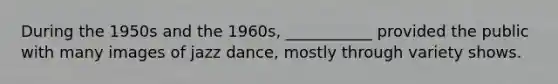 During the 1950s and the 1960s, ___________ provided the public with many images of jazz dance, mostly through variety shows.