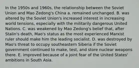 In the 1950s and 1960s, the relationship between the Soviet Union and Mao Zedong's China a. remained unchanged. B. was altered by the Soviet Union's increased interest in increasing world tensions, especially with the militarily dangerous United Nations. C. was weakened by Mao Zedong's belief that, after Stalin's death, Mao's status as the most experienced Marxist ruler should make him the leading socialist. D. was destroyed by Mao's threat to occupy southeastern Siberia if the Soviet government continued to make, test, and store nuclear weapons there. E. improved because of a joint fear of the United States' ambitions in South Asia.