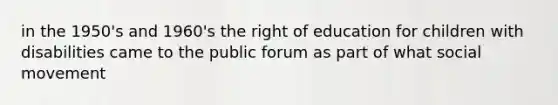 in the 1950's and 1960's the right of education for children with disabilities came to the public forum as part of what social movement