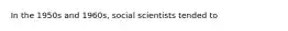 In the 1950s and 1960s, social scientists tended to