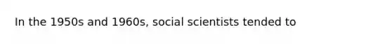 In the 1950s and 1960s, social scientists tended to