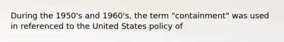 During the 1950's and 1960's, the term "containment" was used in referenced to the United States policy of