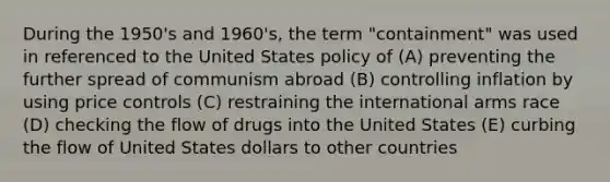 During the 1950's and 1960's, the term "containment" was used in referenced to the United States policy of (A) preventing the further spread of communism abroad (B) controlling inflation by using price controls (C) restraining the international arms race (D) checking the flow of drugs into the United States (E) curbing the flow of United States dollars to other countries