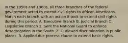 In the 1950s and 1960s, all three branches of the federal government acted to extend civil rights to African Americans. Match each branch with an action it took to extend civil rights during this period. A. Executive Branch B. Judicial Branch C. Legislative Branch 1. Sent the National Guard to enforce desegregation in the South. 2. Outlawed discrimination in public places. 3. Applied due process clause to extend basic rights.