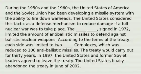 During the 1950s and the 1960s, the United States of America and the Soviet Union had been developing a missile system with the ability to fire down warheads. The United States considered this tactic as a defense mechanism to reduce damage if a full nuclear war was to take place. The _____ _____, signed in 1972, limited the amount of antiballistic missiles to defend against ballistic nuclear weapons. According to the terms of the treaty, each side was limited to two _____ Complexes, which was reduced to 100 anti-ballistic missiles. The treaty would carry out for thirty years. In 1997, the United States and former Soviet leaders agreed to leave the treaty. The United States finally abandoned the treaty in June of 2002.