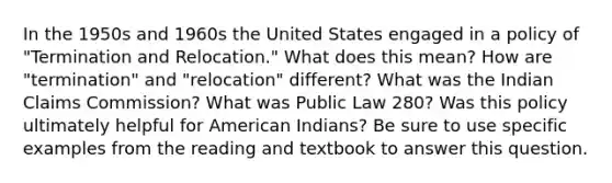 In the 1950s and 1960s the United States engaged in a policy of "Termination and Relocation." What does this mean? How are "termination" and "relocation" different? What was the Indian Claims Commission? What was Public Law 280? Was this policy ultimately helpful for American Indians? Be sure to use specific examples from the reading and textbook to answer this question.