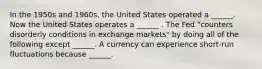 In the 1950s and​ 1960s, the United States operated a​ ______. Now the United States operates a​ ______ . The Fed​ "counters disorderly conditions in exchange​ markets" by doing all of the following except​ ______. A currency can experience​ short-run fluctuations because​ ______.